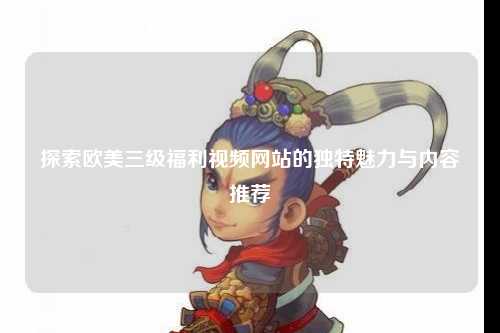 探索欧美三级福利视频网站的独特魅力与内容推荐