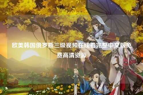 欧美韩国俄罗斯三级视频在线看完整中文版免费高清资源