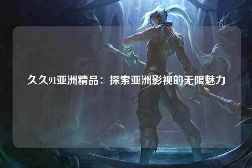 久久91亚洲精品：探索亚洲影视的无限魅力