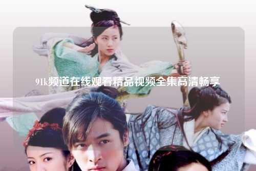 91k频道在线观看精品视频全集高清畅享