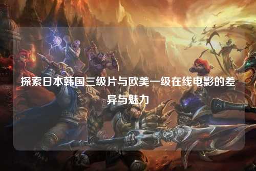 探索日本韩国三级片与欧美一级在线电影的差异与魅力
