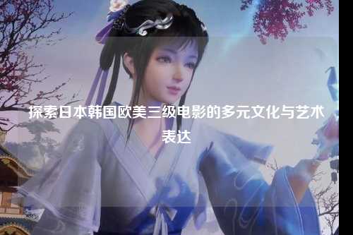 探索日本韩国欧美三级电影的多元文化与艺术表达
