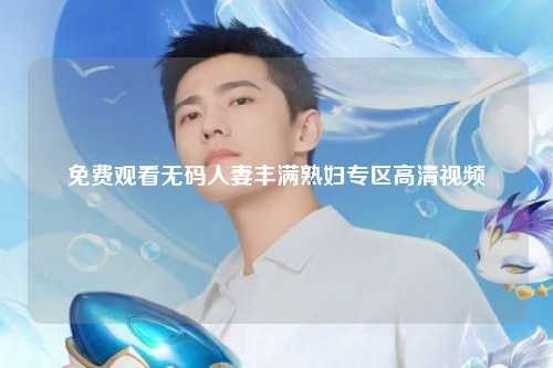 免费观看无码人妻丰满熟妇专区高清视频