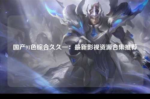 国产91色综合久久一：最新影视资源合集推荐