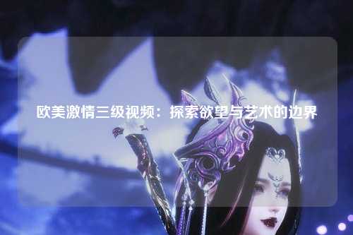 欧美激情三级视频：探索欲望与艺术的边界