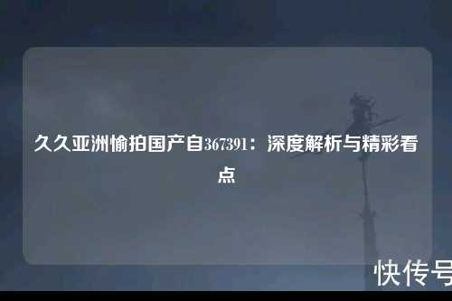 久久亚洲愉拍国产自367391：深度解析与精彩看点