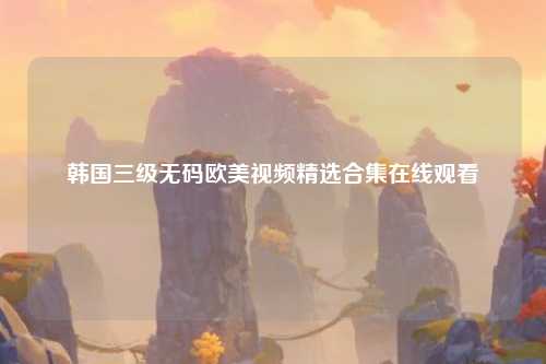 韩国三级无码欧美视频精选合集在线观看