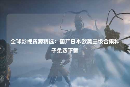 全球影视资源精选：国产日本欧美三级合集种子免费下载