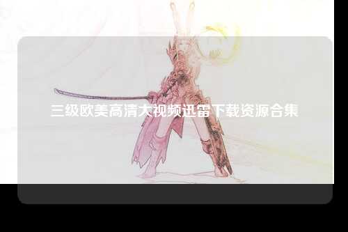 三级欧美高清大视频迅雷下载资源合集