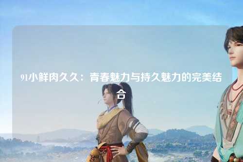 91小鲜肉久久：青春魅力与持久魅力的完美结合