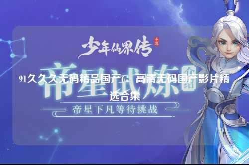 91久久久无码精品国产6：高清无码国产影片精选合集