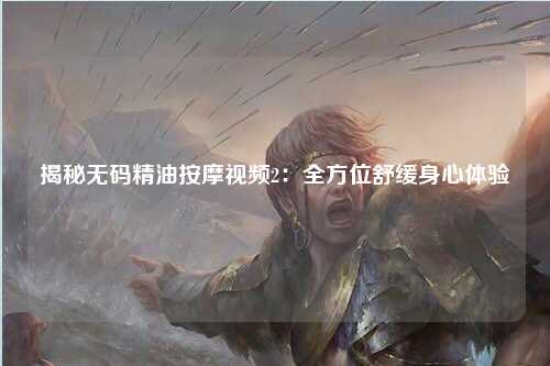 揭秘无码精油按摩视频2：全方位舒缓身心体验