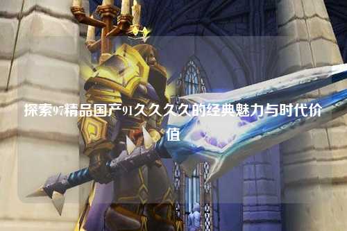 探索97精品国产91久久久久的经典魅力与时代价值