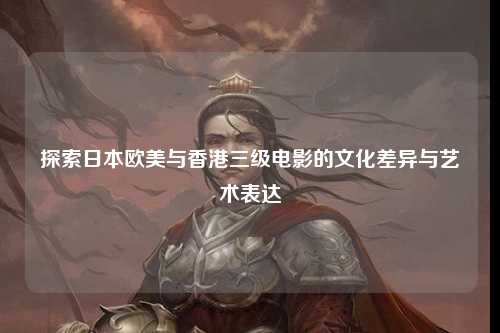探索日本欧美与香港三级电影的文化差异与艺术表达