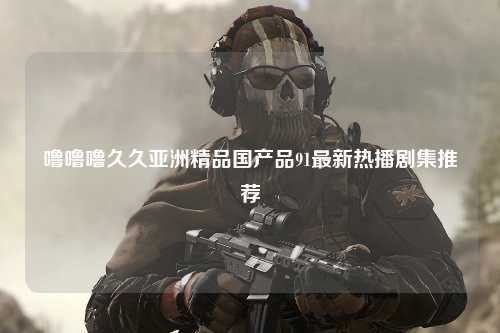 噜噜噜久久亚洲精品国产品91最新热播剧集推荐