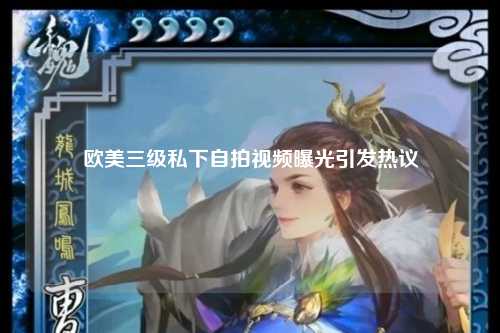欧美三级私下自拍视频曝光引发热议