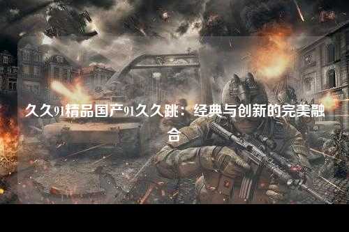 久久91精品国产91久久跳：经典与创新的完美融合