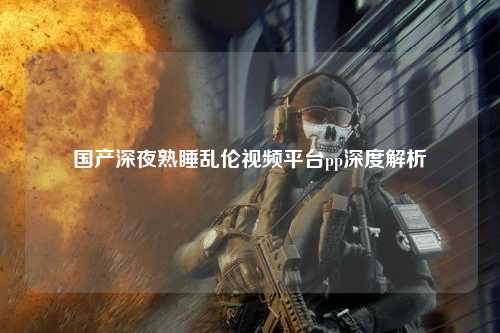国产深夜熟睡乱伦视频平台pp深度解析