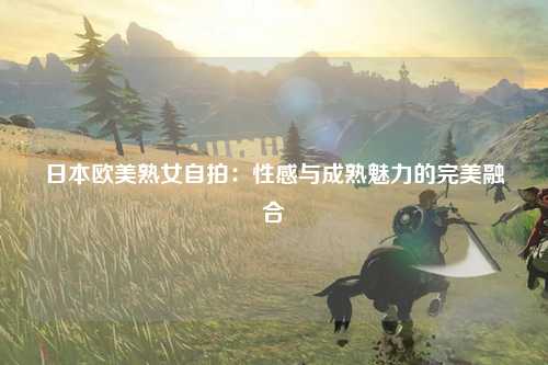 日本欧美熟女自拍：性感与成熟魅力的完美融合