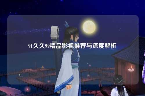 91久久99精品影视推荐与深度解析