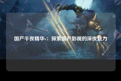 国产午夜精华v：探索国产影视的深夜魅力