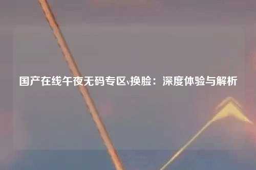 国产在线午夜无码专区v换脸：深度体验与解析