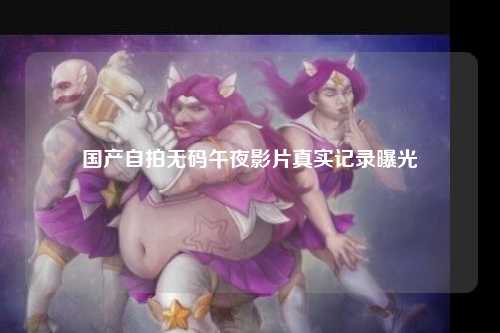 国产自拍无码午夜影片真实记录曝光