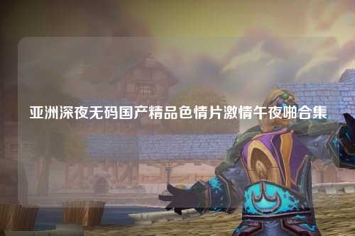 亚洲深夜无码国产精品色情片激情午夜啪合集