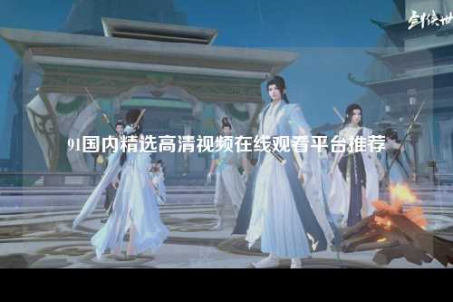 91国内精选高清视频在线观看平台推荐