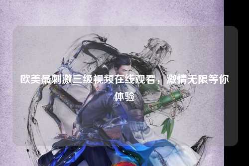 欧美最刺激三级视频在线观看，激情无限等你体验