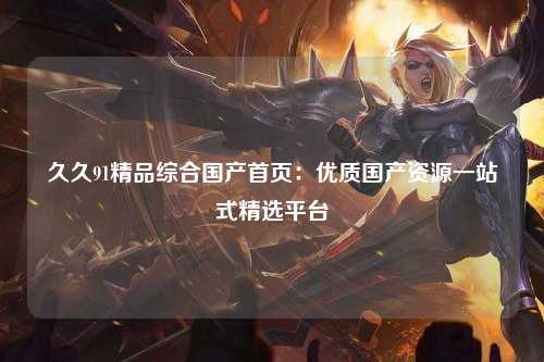 久久91精品综合国产首页：优质国产资源一站式精选平台