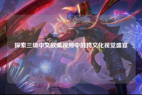 探索三级中文欧美视频中的跨文化视觉盛宴