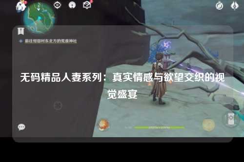 无码精品人妻系列：真实情感与欲望交织的视觉盛宴
