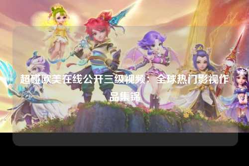 超碰欧美在线公开三级视频：全球热门影视作品集锦