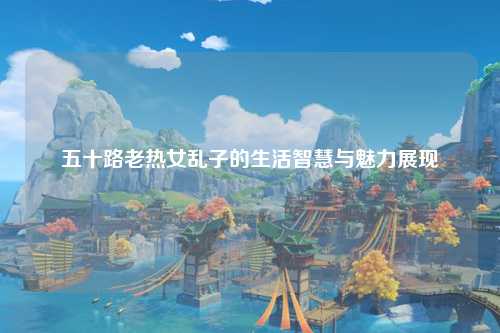 五十路老热女乱子的生活智慧与魅力展现