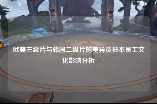 欧美三级片与韩国二级片的差异及日本员工文化影响分析