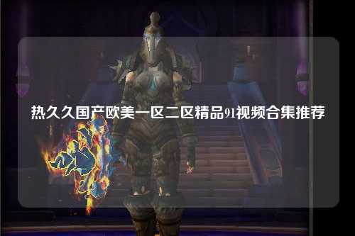 热久久国产欧美一区二区精品91视频合集推荐