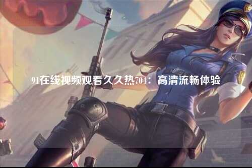 91在线视频观看久久热704：高清流畅体验