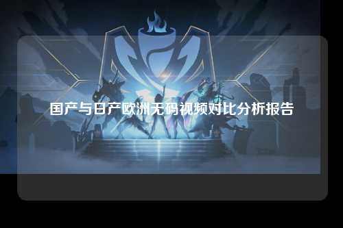 国产与日产欧洲无码视频对比分析报告