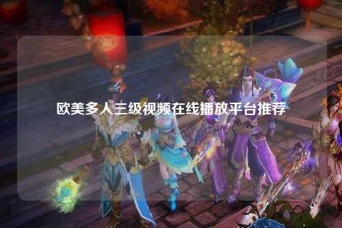 欧美多人三级视频在线播放平台推荐