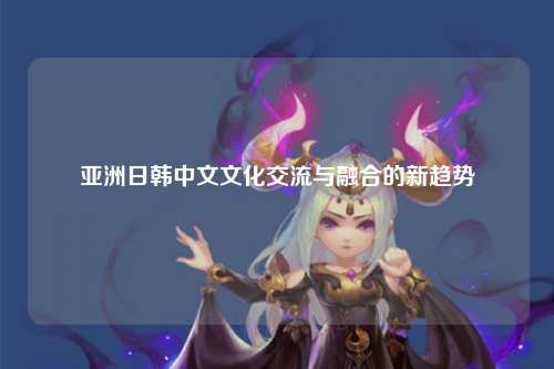 亚洲日韩中文文化交流与融合的新趋势