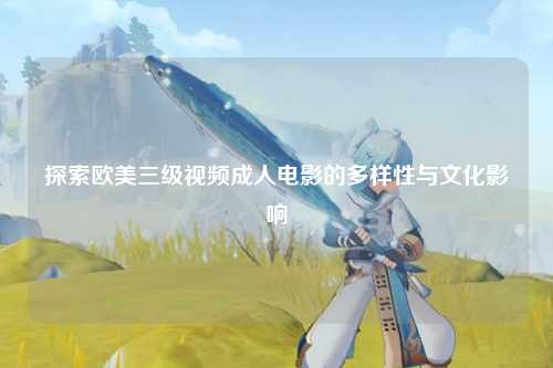 探索欧美三级视频成人电影的多样性与文化影响
