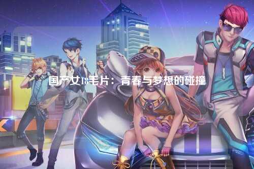 国产女18毛片：青春与梦想的碰撞