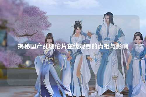 揭秘国产乱理伦片在线观看的真相与影响