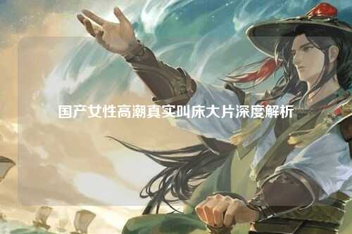 国产女性高潮真实叫床大片深度解析