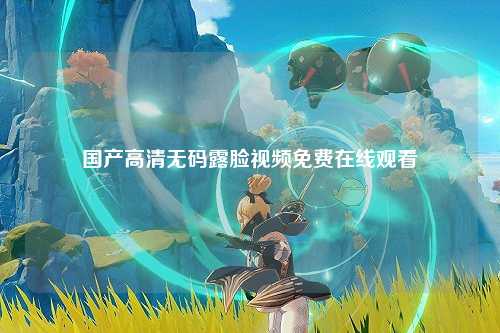国产高清无码露脸视频免费在线观看