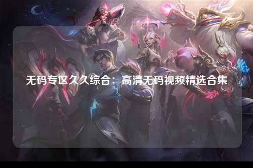 无码专区久久综合：高清无码视频精选合集