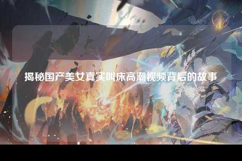 揭秘国产美女真实叫床高潮视频背后的故事
