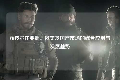 VR技术在亚洲、欧美及国产市场的综合应用与发展趋势