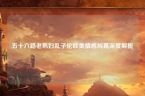 五十六路老熟妇乱子伦欧美情感纠葛深度解析